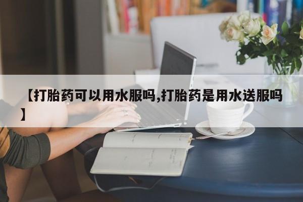 网上正品打胎药购买微信【打胎药可以用水服吗,打胎药是用水送服吗】