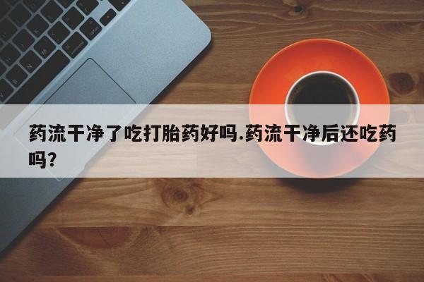 网上正品打胎药购买微信药流干净了吃打胎药好吗.药流干净后还吃药吗？