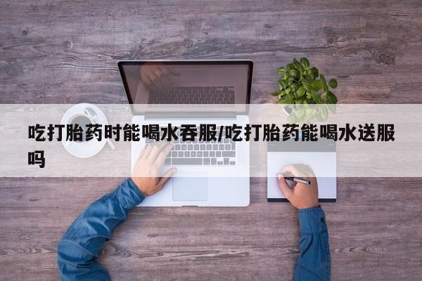 网上正品打胎药购买微信吃打胎药时能喝水吞服/吃打胎药能喝水送服吗