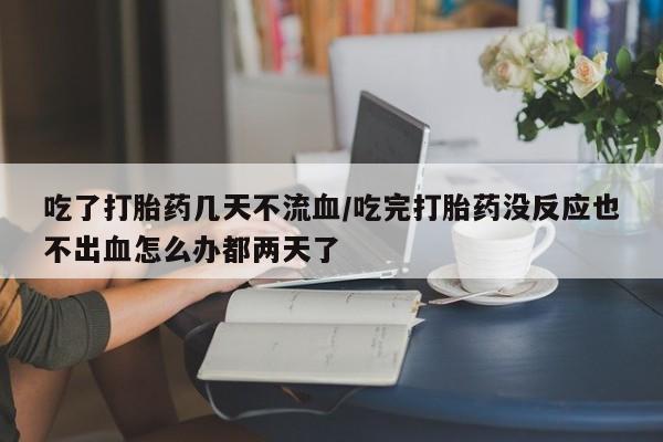 网上正品打胎药购买微信吃了打胎药几天不流血/吃完打胎药没反应也不出血怎么办都两天了