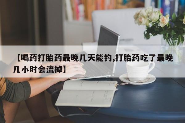 网上正品打胎药购买微信【喝药打胎药最晚几天能钓,打胎药吃了最晚几小时会流掉】