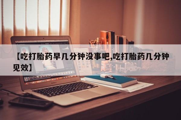 网上正品打胎药购买微信【吃打胎药早几分钟没事吧,吃打胎药几分钟见效】