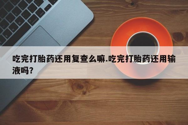 网上正品打胎药购买微信吃完打胎药还用复查么嘛.吃完打胎药还用输液吗？