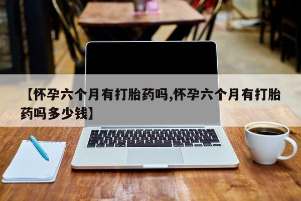 网上正品打胎药购买微信【怀孕六个月有打胎药吗,怀孕六个月有打胎药吗多少钱】