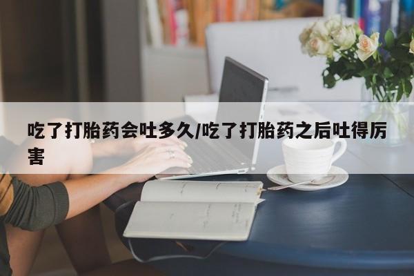 网上正品打胎药购买微信吃了打胎药会吐多久/吃了打胎药之后吐得厉害