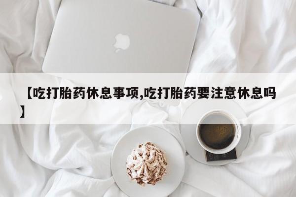 网上正品打胎药购买微信【吃打胎药休息事项,吃打胎药要注意休息吗】