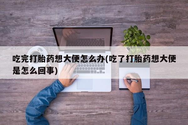 网上正品打胎药购买微信吃完打胎药想大便怎么办(吃了打胎药想大便是怎么回事)