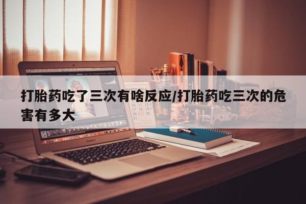 网上正品打胎药购买微信打胎药吃了三次有啥反应/打胎药吃三次的危害有多大