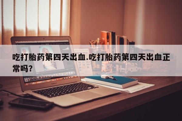 网上正品打胎药购买微信吃打胎药第四天出血.吃打胎药第四天出血正常吗？