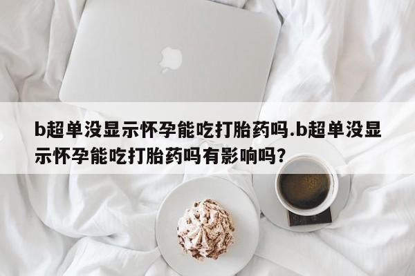 网上正品打胎药购买微信b超单没显示怀孕能吃打胎药吗.b超单没显示怀孕能吃打胎药吗有影响吗？