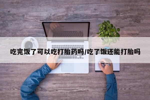 网上正品打胎药购买微信吃完饭了可以吃打胎药吗/吃了饭还能打胎吗