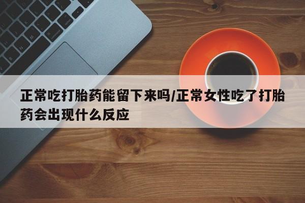 网上正品打胎药购买微信正常吃打胎药能留下来吗/正常女性吃了打胎药会出现什么反应