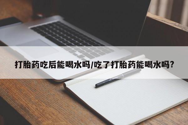 网上正品打胎药购买微信打胎药吃后能喝水吗/吃了打胎药能喝水吗?