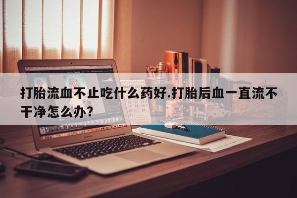网上正品打胎药购买微信打胎流血不止吃什么药好.打胎后血一直流不干净怎么办？