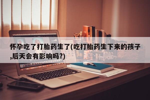 网上正品打胎药购买微信怀孕吃了打胎药生了(吃打胎药生下来的孩子,后天会有影响吗?)