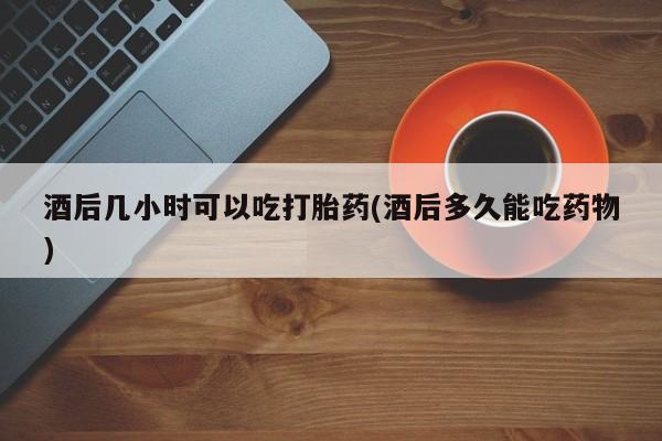 网上正品打胎药购买微信酒后几小时可以吃打胎药(酒后多久能吃药物)
