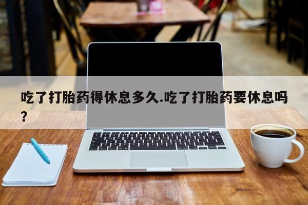 网上正品打胎药购买微信吃了打胎药得休息多久.吃了打胎药要休息吗？