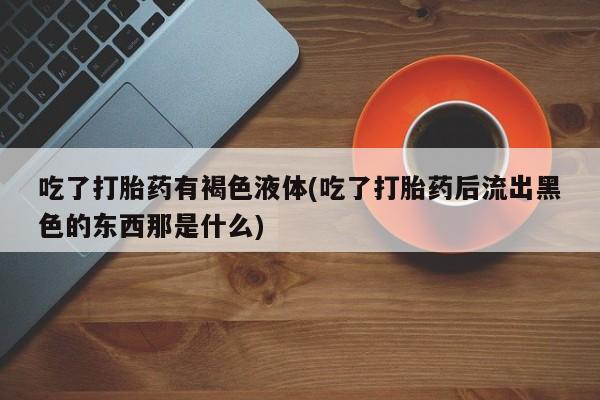 网上正品打胎药购买微信吃了打胎药有褐色液体(吃了打胎药后流出黑色的东西那是什么)