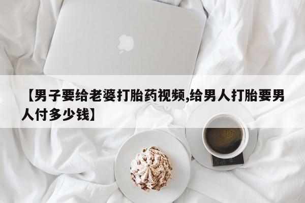 网上正品打胎药购买微信【男子要给老婆打胎药视频,给男人打胎要男人付多少钱】