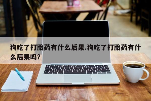 网上正品打胎药购买微信狗吃了打胎药有什么后果.狗吃了打胎药有什么后果吗？