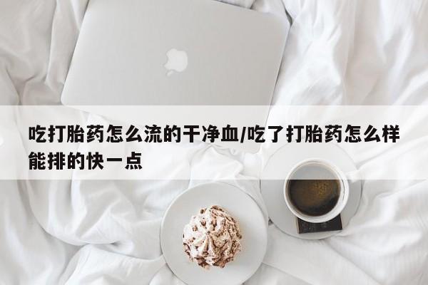 网上正品打胎药购买微信吃打胎药怎么流的干净血/吃了打胎药怎么样能排的快一点