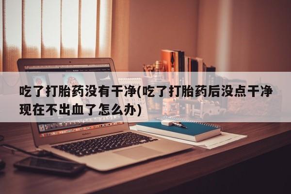 网上正品打胎药购买微信吃了打胎药没有干净(吃了打胎药后没点干净现在不出血了怎么办)