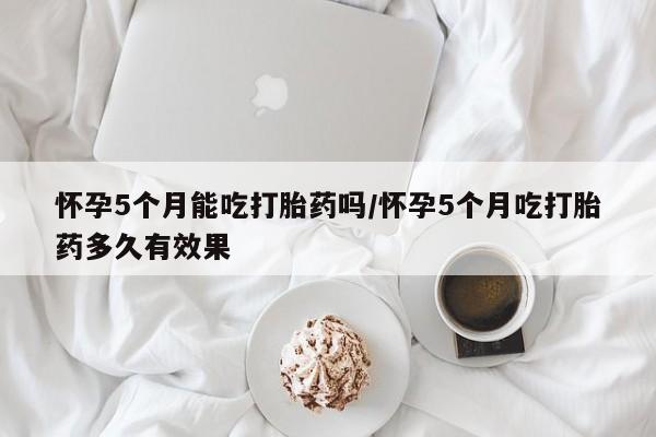 网上正品打胎药购买微信怀孕5个月能吃打胎药吗/怀孕5个月吃打胎药多久有效果