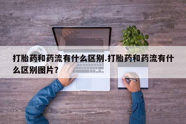 网上正品打胎药购买微信打胎药和药流有什么区别.打胎药和药流有什么区别图片？