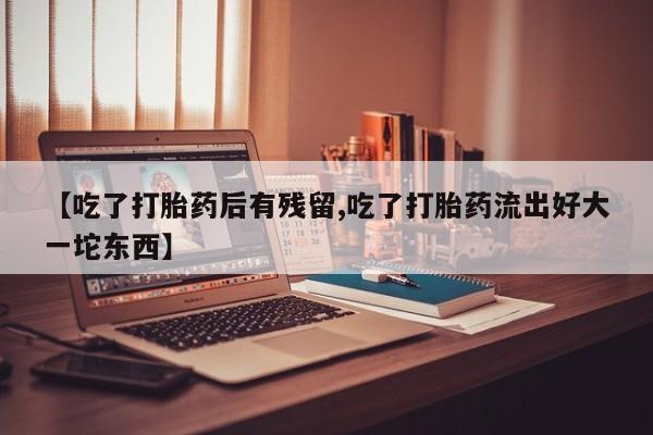 网上正品打胎药购买微信【吃了打胎药后有残留,吃了打胎药流出好大一坨东西】