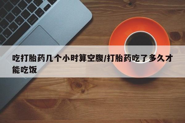 网上正品打胎药购买微信吃打胎药几个小时算空腹/打胎药吃了多久才能吃饭