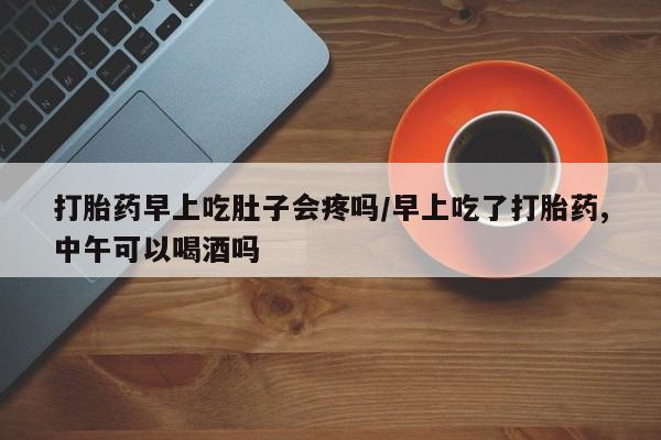 网上正品打胎药购买微信打胎药早上吃肚子会疼吗/早上吃了打胎药,中午可以喝酒吗
