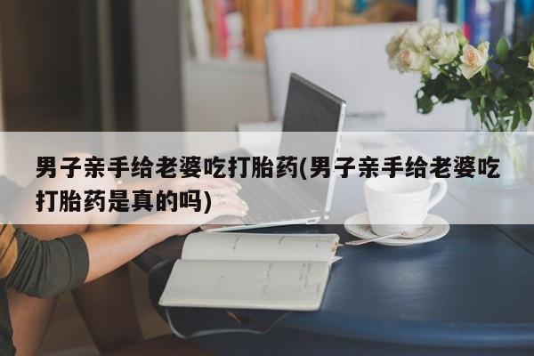 网上正品打胎药购买微信男子亲手给老婆吃打胎药(男子亲手给老婆吃打胎药是真的吗)