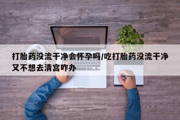 网上正品打胎药购买微信打胎药没流干净会怀孕吗/吃打胎药没流干净又不想去清宫咋办