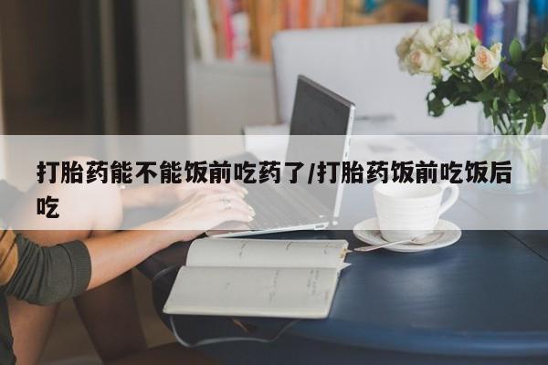 网上正品打胎药购买微信打胎药能不能饭前吃药了/打胎药饭前吃饭后吃