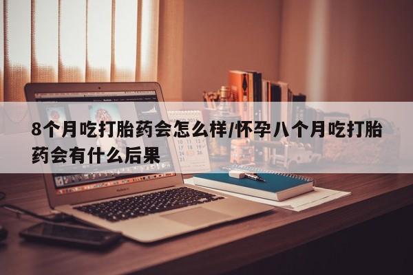 网上正品打胎药购买微信8个月吃打胎药会怎么样/怀孕八个月吃打胎药会有什么后果
