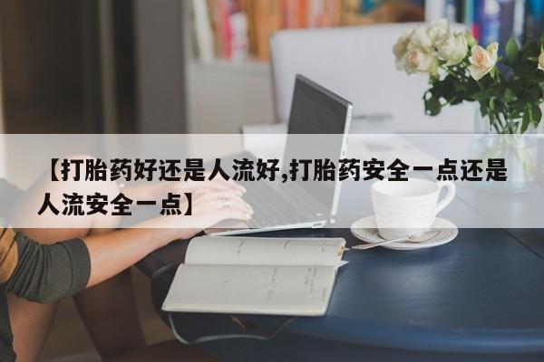 网上正品打胎药购买微信【打胎药好还是人流好,打胎药安全一点还是人流安全一点】