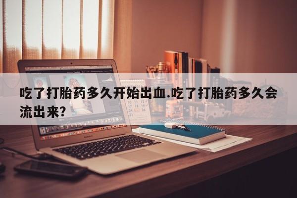 网上正品打胎药购买微信吃了打胎药多久开始出血.吃了打胎药多久会流出来？