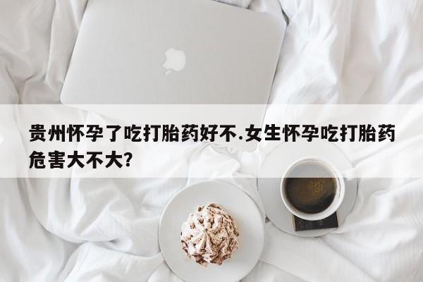 网上正品打胎药购买微信贵州怀孕了吃打胎药好不.女生怀孕吃打胎药危害大不大？