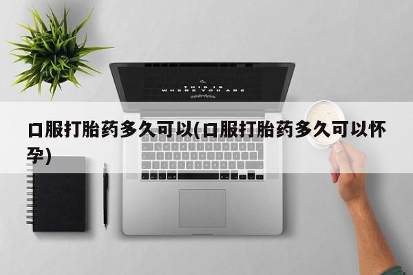 网上正品打胎药购买微信口服打胎药多久可以(口服打胎药多久可以怀孕)