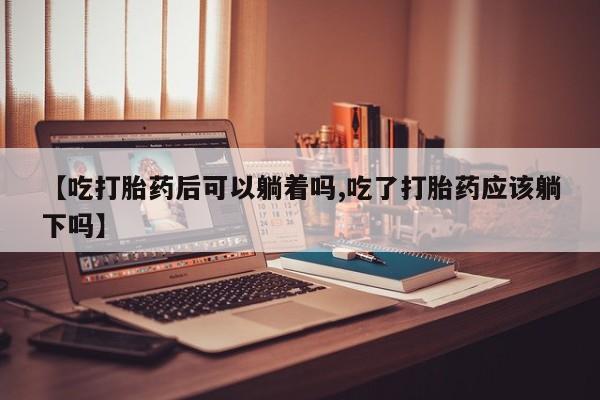 网上正品打胎药购买微信【吃打胎药后可以躺着吗,吃了打胎药应该躺下吗】