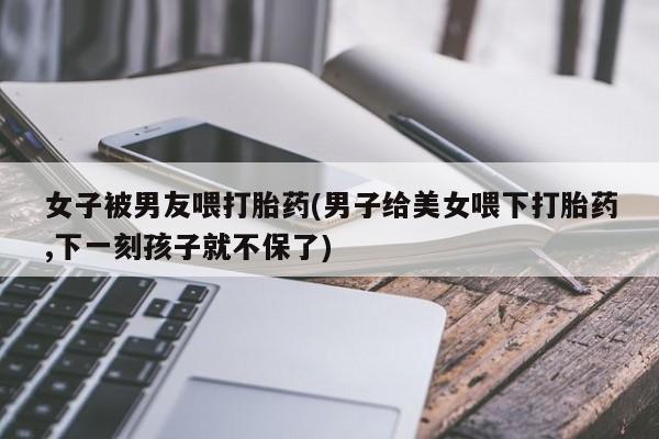 网上正品打胎药购买微信女子被男友喂打胎药(男子给美女喂下打胎药,下一刻孩子就不保了)