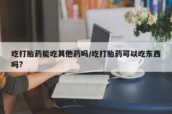 网上正品打胎药购买微信吃打胎药能吃其他药吗/吃打胎药可以吃东西吗?