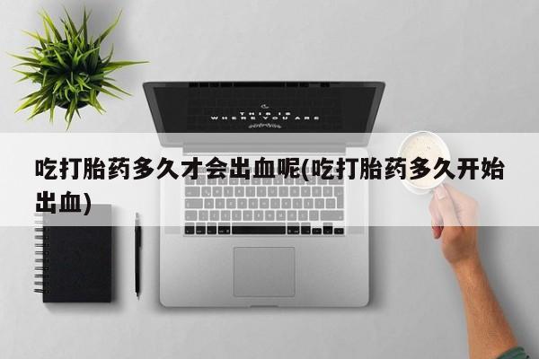 网上正品打胎药购买微信吃打胎药多久才会出血呢(吃打胎药多久开始出血)