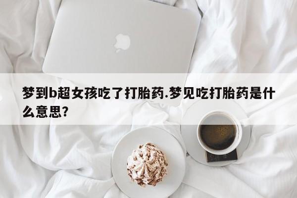 网上正品打胎药购买微信梦到b超女孩吃了打胎药.梦见吃打胎药是什么意思？