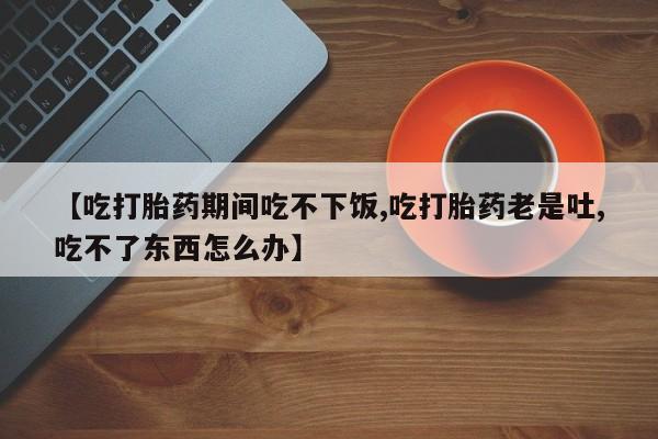 网上正品打胎药购买微信【吃打胎药期间吃不下饭,吃打胎药老是吐,吃不了东西怎么办】