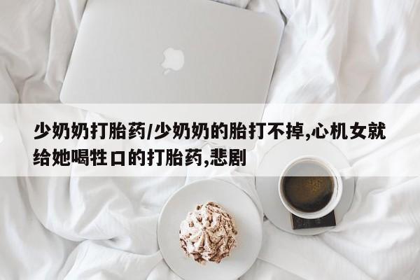 网上正品打胎药购买微信少奶奶打胎药/少奶奶的胎打不掉,心机女就给她喝牲口的打胎药,悲剧