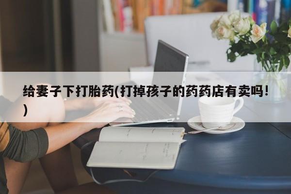 网上正品打胎药购买微信给妻子下打胎药(打掉孩子的药药店有卖吗!)