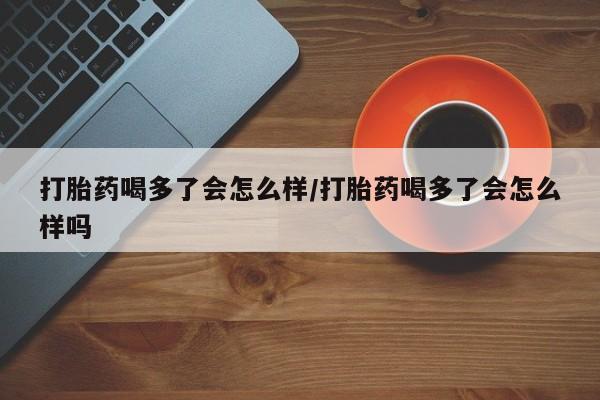 网上正品打胎药购买微信打胎药喝多了会怎么样/打胎药喝多了会怎么样吗