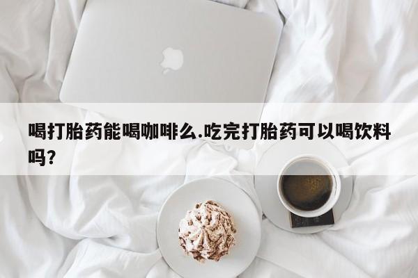 网上正品打胎药购买微信喝打胎药能喝咖啡么.吃完打胎药可以喝饮料吗？