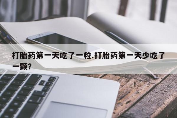 网上正品打胎药购买微信打胎药第一天吃了一粒.打胎药第一天少吃了一颗？